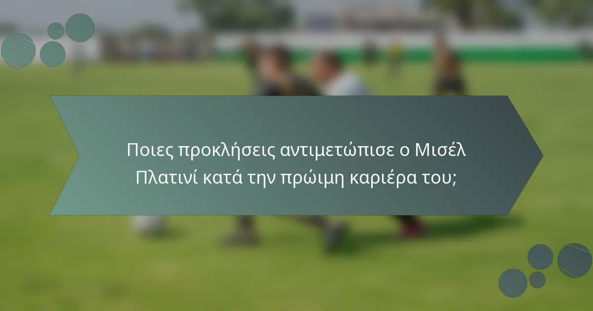 Ποιες προκλήσεις αντιμετώπισε ο Μισέλ Πλατινί κατά την πρώιμη καριέρα του;
